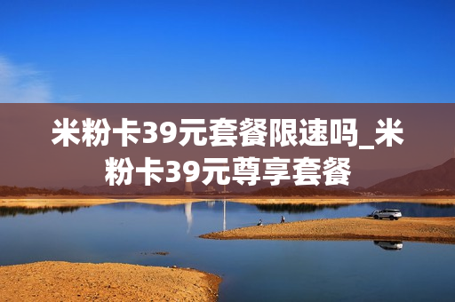 米粉卡39元套餐限速吗_米粉卡39元尊享套餐