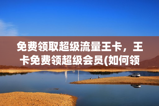 免费领取超级流量王卡，王卡免费领超级会员(如何领取王卡超级会员)
