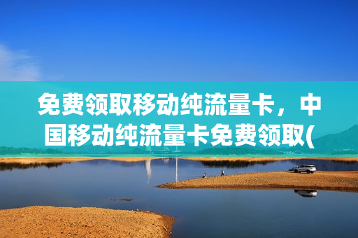 免费领取移动纯流量卡，中国移动纯流量卡免费领取(中国移动官方免费流量卡领取)