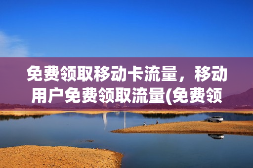 免费领取移动卡流量，移动用户免费领取流量(免费领移动流量卡有什么风险)