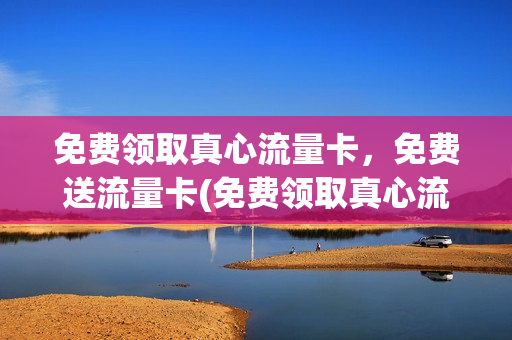 免费领取真心流量卡，免费送流量卡(免费领取真心流量卡,免费送流量卡可靠吗)