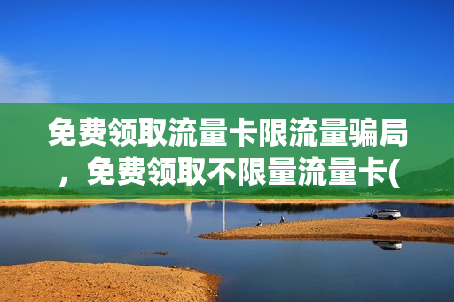 免费领取流量卡限流量骗局，免费领取不限量流量卡(免费领流量卡是玩的什么套路)