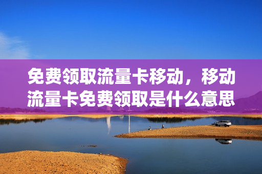 免费领取流量卡移动，移动流量卡免费领取是什么意思(流量卡免费领取中国移动)