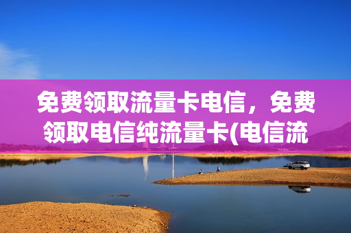 免费领取流量卡电信，免费领取电信纯流量卡(电信流量卡免费送)