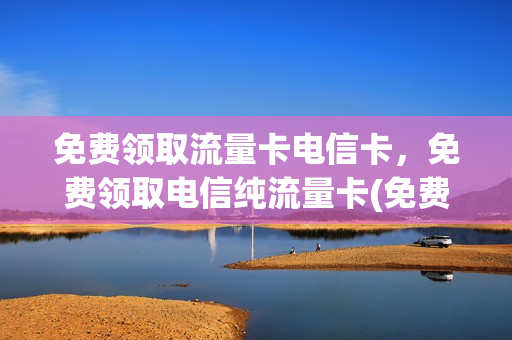 免费领取流量卡电信卡，免费领取电信纯流量卡(免费领取流量卡电信卡,免费领取电信纯流量卡可以吗)