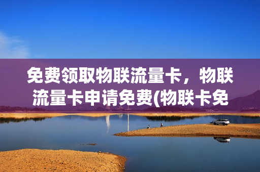 免费领取物联流量卡，物联流量卡申请免费(物联卡免费送)