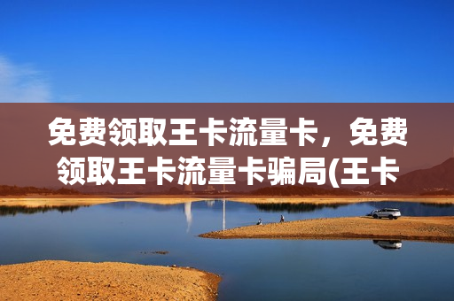 免费领取王卡流量卡，免费领取王卡流量卡骗局(王卡怎样领取每月送的流量)