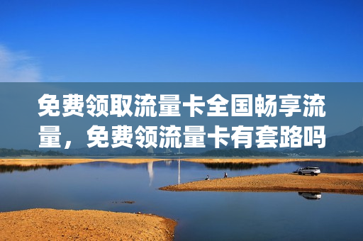 免费领取流量卡全国畅享流量，免费领流量卡有套路吗(免费领取流量卡有什么猫腻)