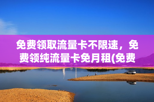 免费领取流量卡不限速，免费领纯流量卡免月租(免费领取流量卡有什么猫腻)