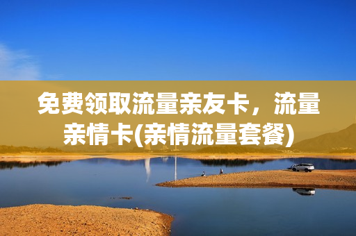 免费领取流量亲友卡，流量亲情卡(亲情流量套餐)