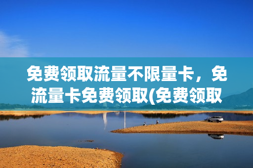 免费领取流量不限量卡，免流量卡免费领取(免费领取流量卡有什么风险)