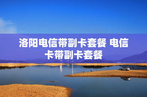 洛阳电信带副卡套餐 电信卡带副卡套餐