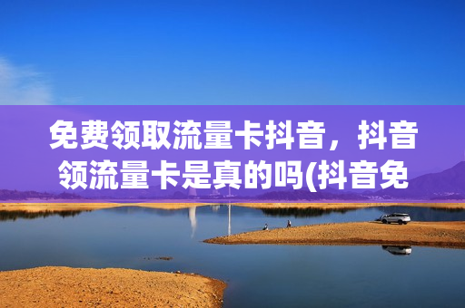 免费领取流量卡抖音，抖音领流量卡是真的吗(抖音免费送流量卡是真的吗)