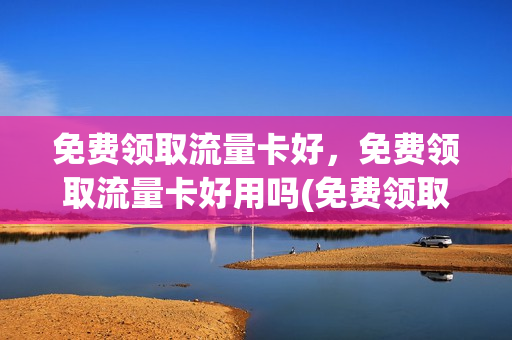 免费领取流量卡好，免费领取流量卡好用吗(免费领取流量卡有什么风险)