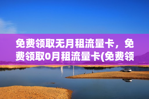 免费领取无月租流量卡，免费领取0月租流量卡(免费领取无月租流量卡,免费领取0月租流量卡是真的吗)