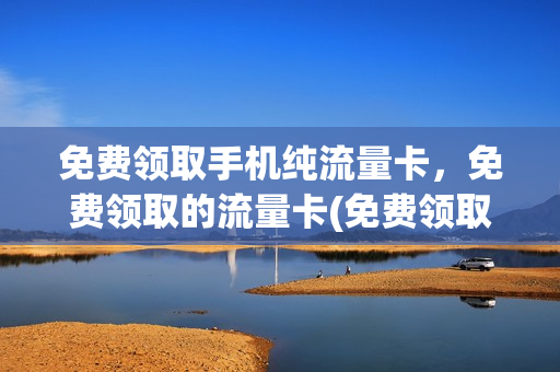 免费领取手机纯流量卡，免费领取的流量卡(免费领取手机纯流量卡,免费领取的流量卡是真的吗)