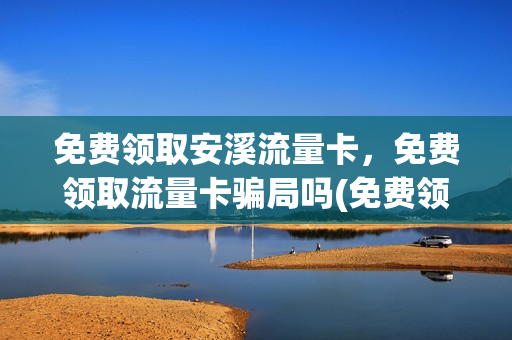 免费领取安溪流量卡，免费领取流量卡骗局吗(免费领取流量卡有什么猫腻)