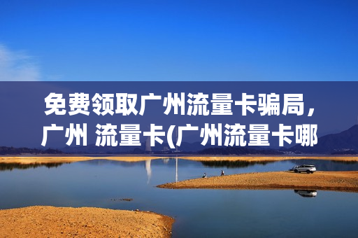 免费领取广州流量卡骗局，广州 流量卡(广州流量卡哪个最划算)