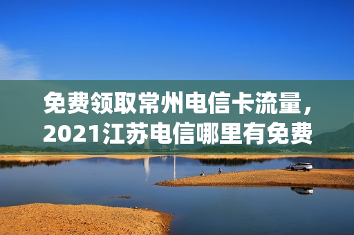 免费领取常州电信卡流量，2021江苏电信哪里有免费流量领(常州电信最新套餐2021)