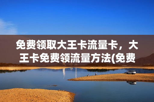 免费领取大王卡流量卡，大王卡免费领流量方法(免费领取大王卡流量卡,大王卡免费领流量方法是什么)