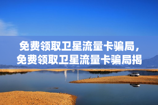 免费领取卫星流量卡骗局，免费领取卫星流量卡骗局揭秘(卫星流量怎么收费)