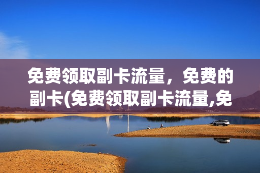 免费领取副卡流量，免费的副卡(免费领取副卡流量,免费的副卡还能用吗)