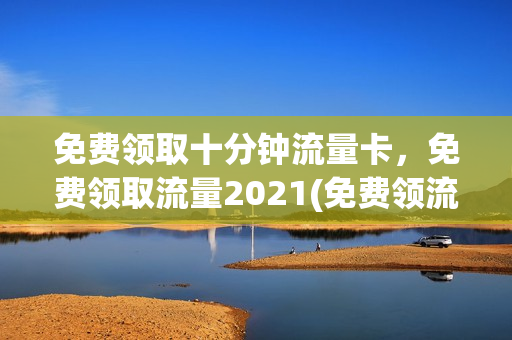 免费领取十分钟流量卡，免费领取流量2021(免费领流量活动2021)