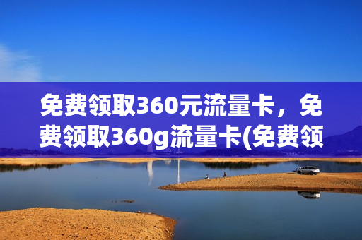 免费领取360元流量卡，免费领取360g流量卡(免费领取的流量卡是什么东西)