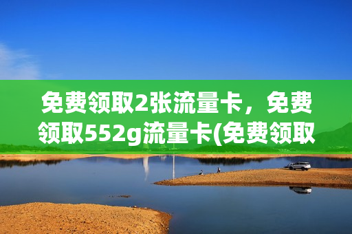 免费领取2张流量卡，免费领取552g流量卡(免费领取2张流量卡,免费领取552g流量卡可以吗)