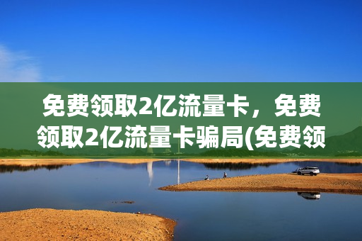 免费领取2亿流量卡，免费领取2亿流量卡骗局(免费领流量卡有套路吗)