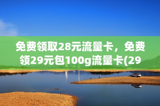 免费领取28元流量卡，免费领29元包100g流量卡(29元999g流量卡免费领)