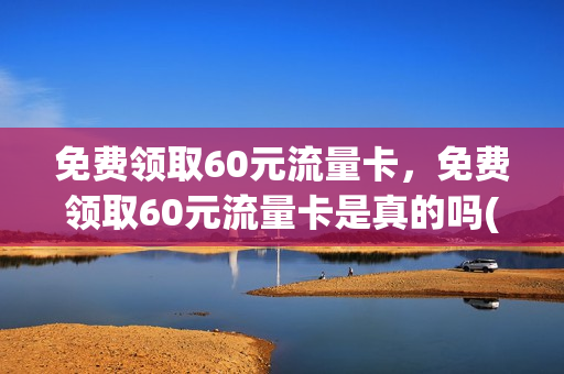 免费领取60元流量卡，免费领取60元流量卡是真的吗(免费领取60元流量卡,免费领取60元流量卡是真的吗)