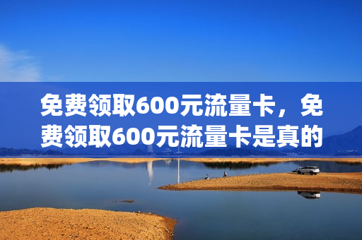 免费领取600元流量卡，免费领取600元流量卡是真的吗(免费送360g流量卡)