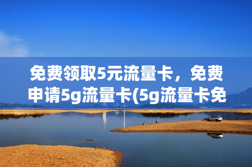 免费领取5元流量卡，免费申请5g流量卡(5g流量卡免费体验是真的假的)