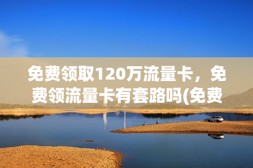 免费领取120万流量卡，免费领流量卡有套路吗(免费领取552g流量卡)