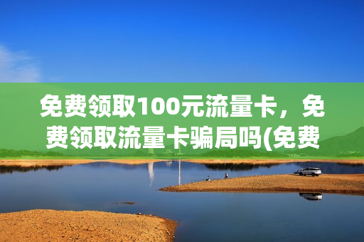 免费领取100元流量卡，免费领取流量卡骗局吗(免费领取100元流量卡,免费领取流量卡骗局吗)