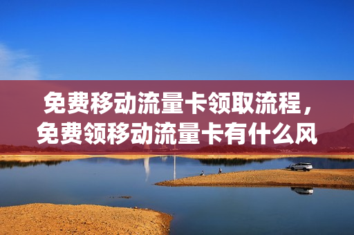 免费移动流量卡领取流程，免费领移动流量卡有什么风险(移动流量卡免费领取是什么意思)
