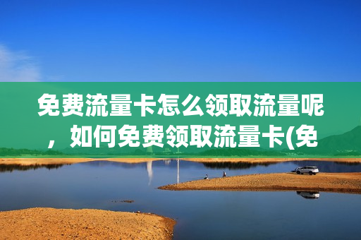 免费流量卡怎么领取流量呢，如何免费领取流量卡(免费领取流量卡网站)
