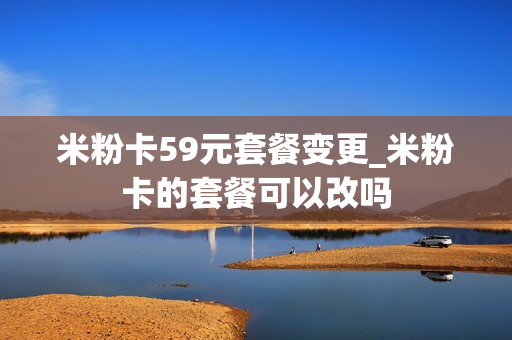 米粉卡59元套餐变更_米粉卡的套餐可以改吗