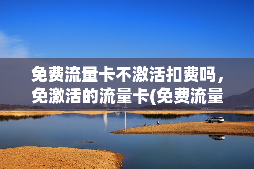 免费流量卡不激活扣费吗，免激活的流量卡(免费流量卡不激活会怎样)