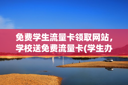 免费学生流量卡领取网站，学校送免费流量卡(学生办流量卡优惠活动)