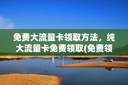 免费大流量卡领取方法，纯大流量卡免费领取(免费领取超大流量卡)