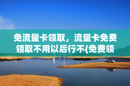 免流量卡领取，流量卡免费领取不用以后行不(免费领的流量卡不想用了用不用销户)