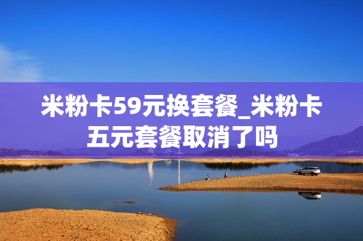 米粉卡59元换套餐_米粉卡五元套餐取消了吗
