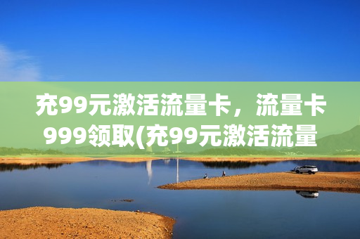 充99元激活流量卡，流量卡999领取(充99元激活流量卡,流量卡999领取多少钱)