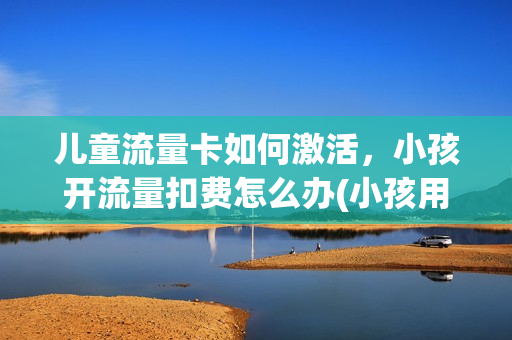 儿童流量卡如何激活，小孩开流量扣费怎么办(小孩用流量扣费怎么补救)