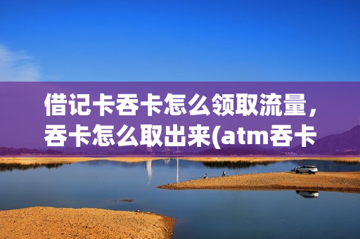 借记卡吞卡怎么领取流量，吞卡怎么取出来(atm吞卡卡怎么取出)