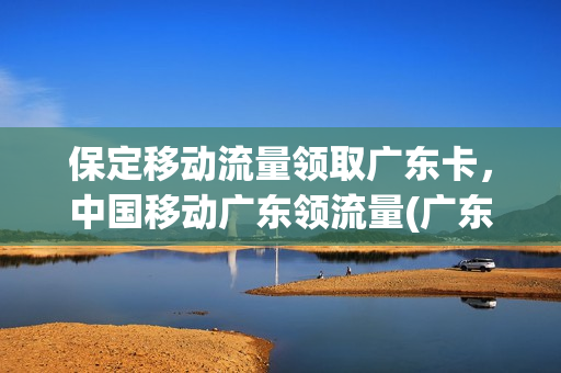 保定移动流量领取广东卡，中国移动广东领流量(广东移动 领流量)