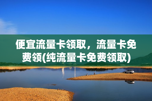 便宜流量卡领取，流量卡免费领(纯流量卡免费领取)