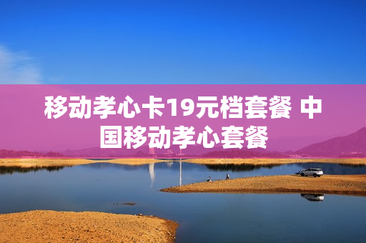 移动孝心卡19元档套餐 中国移动孝心套餐